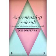 Antreneaza-ti creierul! Strategii si tehnici de transformare mentala - Joe Dispenza