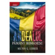 Ardealul, pamant romanesc (istoria romanilor) – Milton G. Lehrer librariadelfin.ro