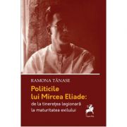 Politicile lui mircea eliade: de la tinerete legionara la maturitatea exilului - ramona tanase