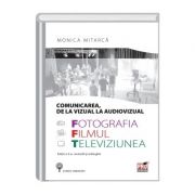 Comunicarea, de la vizual la audiovisual. Fotografia, filmul si televiziunea. Editia a II-a, revizuita si adaugita - Monica Mitarca