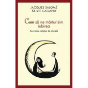 Cum sa ne marturisim iubirea. Secretele relatiei de durata - Jacques Salome