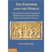 The Emperor and the World: Exotic Elements and the Imaging of Middle Byzantine Imperial Power, Ninth to Thirteenth Centuries C. E. – Alicia Walker librariadelfin.ro
