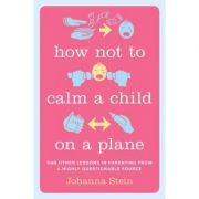 How Not to Calm a Child on a Plane: And Other Lessons in Parenting from a Highly Questionable Source – Johanna Stein librariadelfin.ro poza 2022
