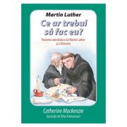 Martin Luther Ce ar trebui sa fac eu? Povestea adevarata a lui Martin Luther si a Reformei - Catherine Mackenzie