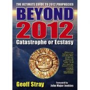 Beyond 2012. Catastrophe or Ecstasy. A Complete Guide to End-of-time Predictions - Geoff Stray