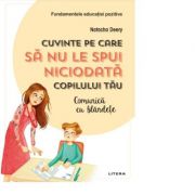 Cuvinte pe care sa nu le spui niciodata copilului tau. Comunica cu blandete - Natacha Deery