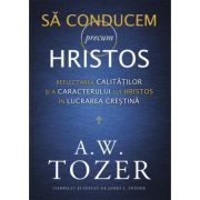 Sa conducem precum Hristos. Reflectarea calitatilor si a caracterului lui Hristos in lucrarea crestina – A. W. Tozer