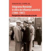 Integrarea Romaniei in sfera de influenta sovietica (1944–1947). Perspective internationale si locale - Emanuel Copilas