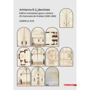 Arhitectura si identitate. Edificii ecleziastice greco-catolice din Episcopia de Oradea (1848–1860) - Gabriela Rus